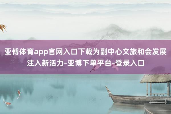 亚傅体育app官网入口下载为副中心文旅和会发展注入新活力-亚博下单平台-登录入口