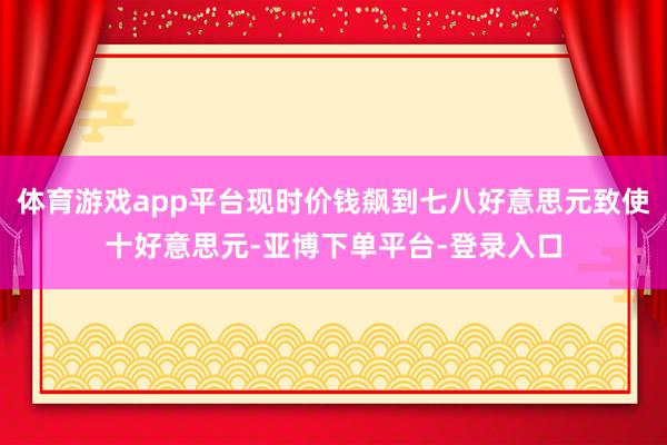 体育游戏app平台现时价钱飙到七八好意思元致使十好意思元-亚博下单平台-登录入口