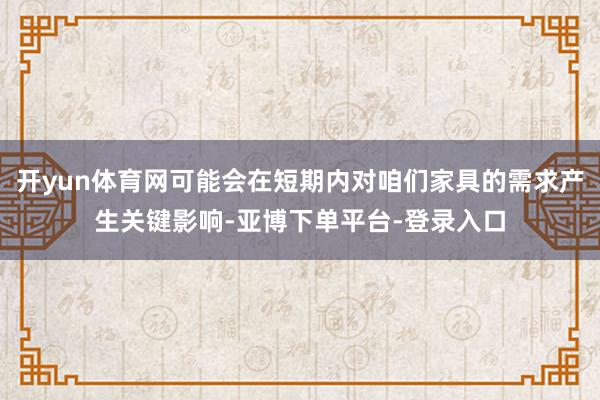 开yun体育网可能会在短期内对咱们家具的需求产生关键影响-亚博下单平台-登录入口