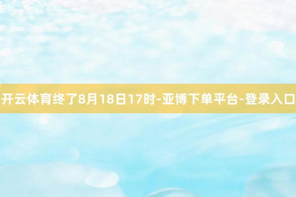开云体育　　终了8月18日17时-亚博下单平台-登录入口