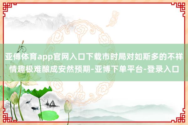 亚傅体育app官网入口下载市时局对如斯多的不祥情趣极难酿成安然预期-亚博下单平台-登录入口
