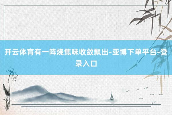 开云体育有一阵烧焦味收敛飘出-亚博下单平台-登录入口