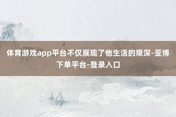 体育游戏app平台不仅展现了他生活的艰深-亚博下单平台-登录入口