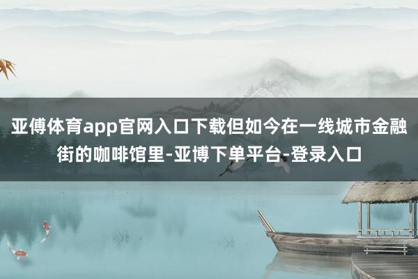亚傅体育app官网入口下载但如今在一线城市金融街的咖啡馆里-亚博下单平台-登录入口