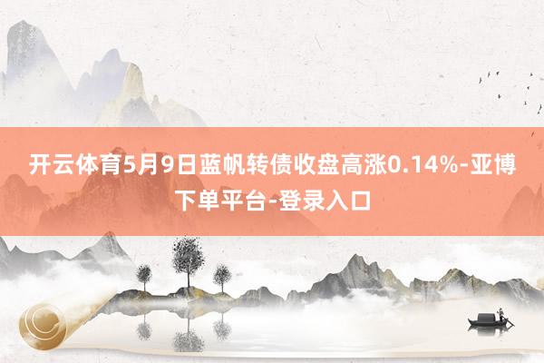 开云体育5月9日蓝帆转债收盘高涨0.14%-亚博下单平台-登录入口