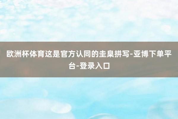 欧洲杯体育这是官方认同的圭臬拼写-亚博下单平台-登录入口