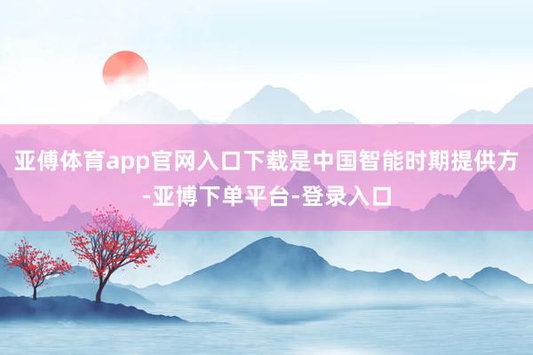 亚傅体育app官网入口下载是中国智能时期提供方-亚博下单平台-登录入口