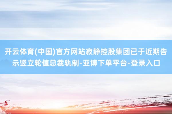 开云体育(中国)官方网站寂静控股集团已于近期告示竖立轮值总裁轨制-亚博下单平台-登录入口