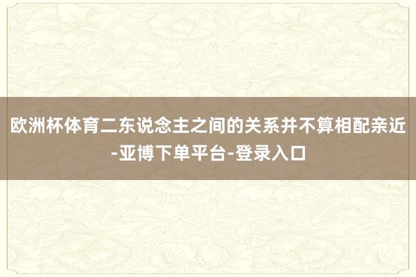 欧洲杯体育二东说念主之间的关系并不算相配亲近-亚博下单平台-登录入口