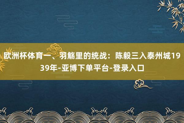 欧洲杯体育一、羽觞里的统战：陈毅三入泰州城1939年-亚博下单平台-登录入口