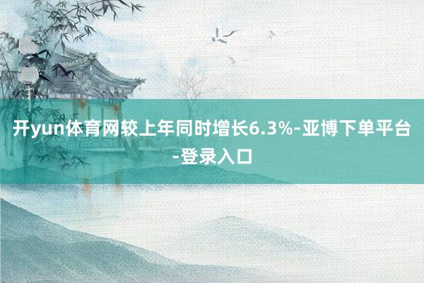 开yun体育网较上年同时增长6.3%-亚博下单平台-登录入口