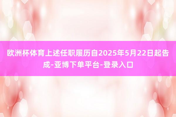 欧洲杯体育上述任职履历自2025年5月22日起告成-亚博下单平台-登录入口