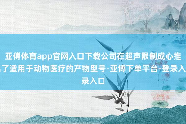 亚傅体育app官网入口下载公司在超声限制成心推出了适用于动物医疗的产物型号-亚博下单平台-登录入口