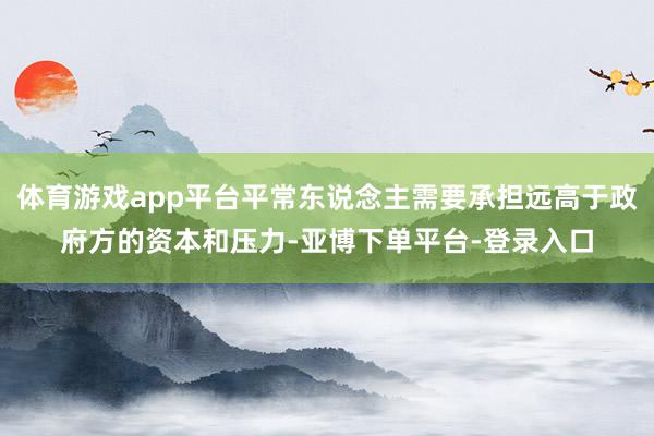 体育游戏app平台平常东说念主需要承担远高于政府方的资本和压力-亚博下单平台-登录入口