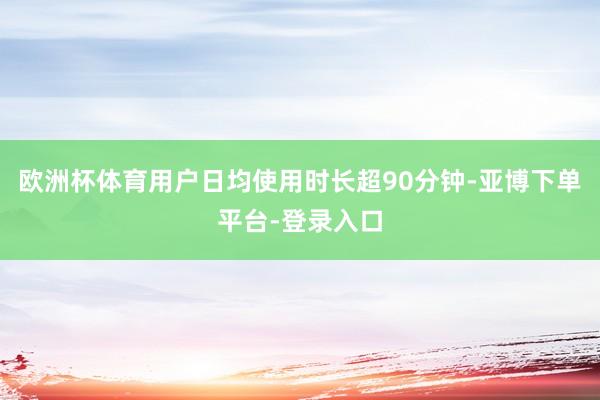 欧洲杯体育用户日均使用时长超90分钟-亚博下单平台-登录入口