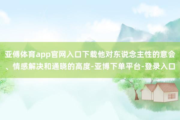 亚傅体育app官网入口下载他对东说念主性的意会、情感解决和通晓的高度-亚博下单平台-登录入口