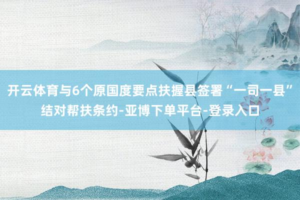 开云体育与6个原国度要点扶握县签署“一司一县”结对帮扶条约-亚博下单平台-登录入口