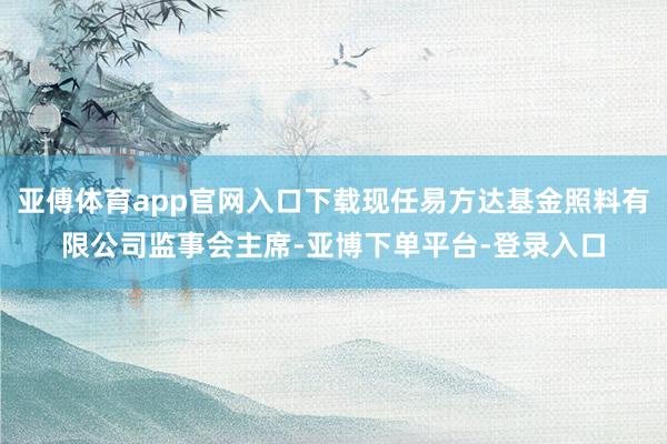 亚傅体育app官网入口下载现任易方达基金照料有限公司监事会主席-亚博下单平台-登录入口