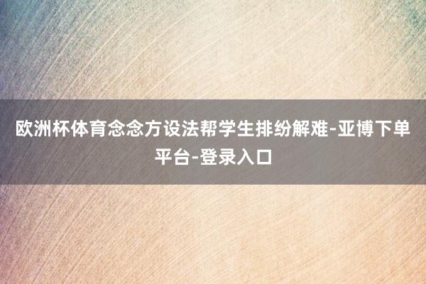 欧洲杯体育念念方设法帮学生排纷解难-亚博下单平台-登录入口
