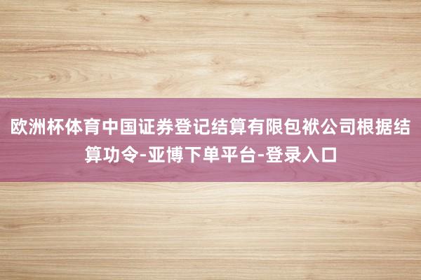 欧洲杯体育中国证券登记结算有限包袱公司根据结算功令-亚博下单平台-登录入口
