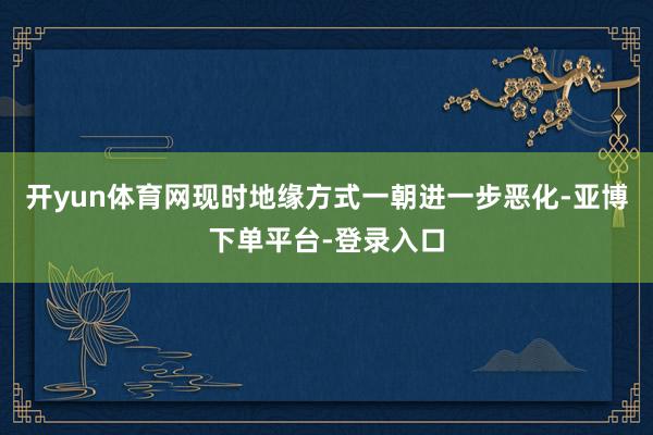 开yun体育网现时地缘方式一朝进一步恶化-亚博下单平台-登录入口