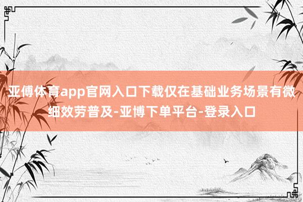 亚傅体育app官网入口下载仅在基础业务场景有微细效劳普及-亚博下单平台-登录入口