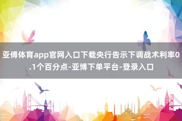 亚傅体育app官网入口下载央行告示下调战术利率0.1个百分点-亚博下单平台-登录入口