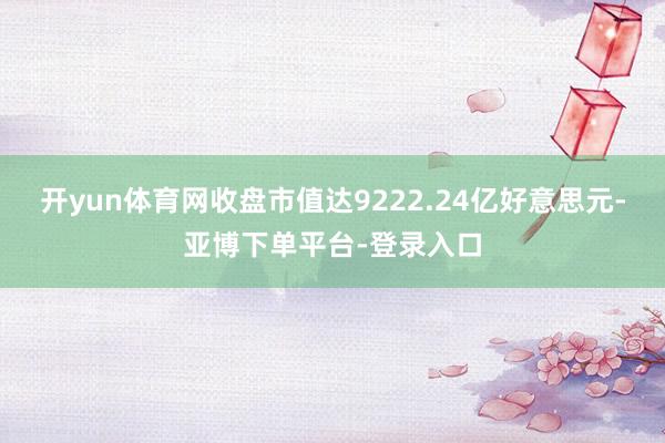 开yun体育网收盘市值达9222.24亿好意思元-亚博下单平台-登录入口
