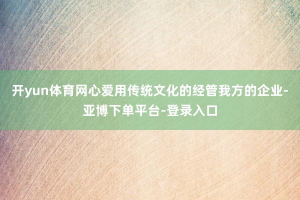 开yun体育网心爱用传统文化的经管我方的企业-亚博下单平台-登录入口