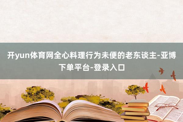 开yun体育网全心料理行为未便的老东谈主-亚博下单平台-登录入口