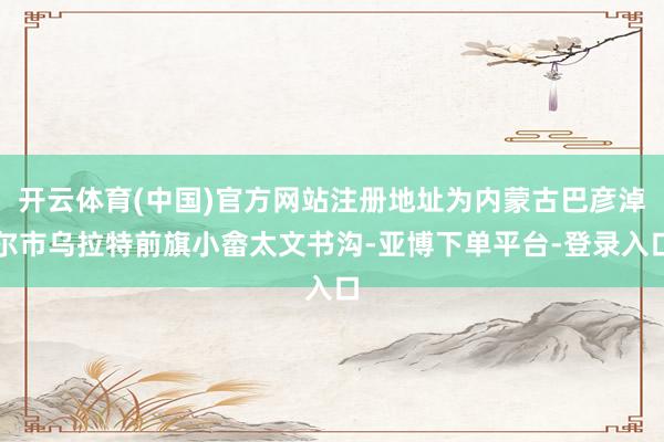 开云体育(中国)官方网站注册地址为内蒙古巴彦淖尔市乌拉特前旗小畲太文书沟-亚博下单平台-登录入口