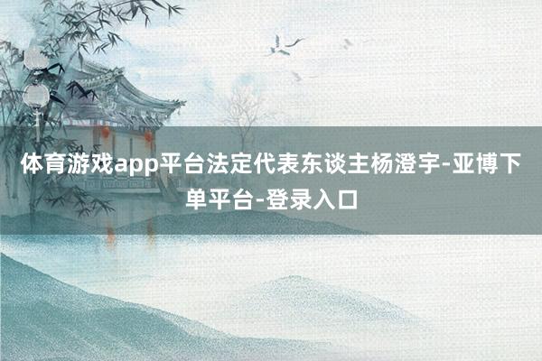 体育游戏app平台法定代表东谈主杨澄宇-亚博下单平台-登录入口