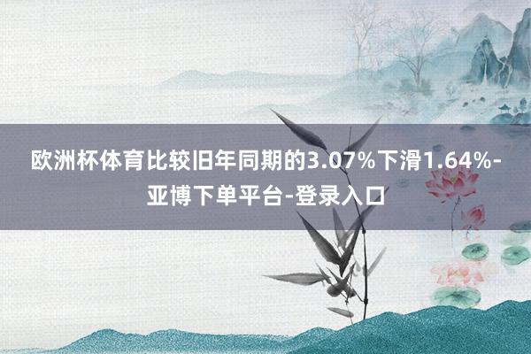 欧洲杯体育比较旧年同期的3.07%下滑1.64%-亚博下单平台-登录入口
