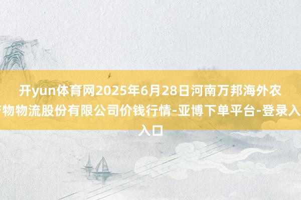开yun体育网2025年6月28日河南万邦海外农产物物流股份有限公司价钱行情-亚博下单平台-登录入口