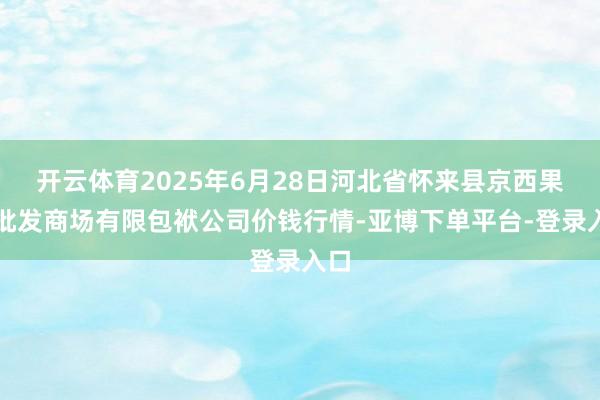 开云体育2025年6月28日河北省怀来县京西果菜批发商场有限包袱公司价钱行情-亚博下单平台-登录入口