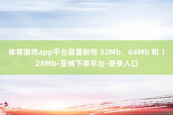 体育游戏app平台容量粉饰 32Mb、64Mb 和 128Mb-亚博下单平台-登录入口