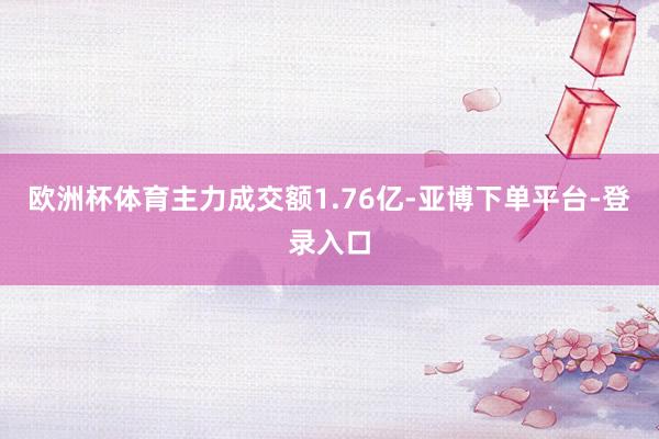 欧洲杯体育主力成交额1.76亿-亚博下单平台-登录入口