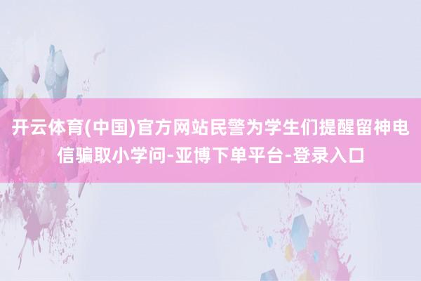 开云体育(中国)官方网站民警为学生们提醒留神电信骗取小学问-亚博下单平台-登录入口