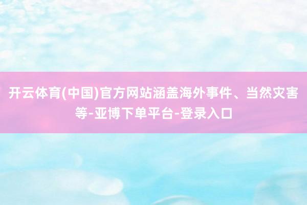 开云体育(中国)官方网站涵盖海外事件、当然灾害等-亚博下单平台-登录入口