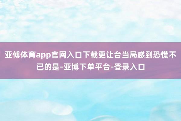 亚傅体育app官网入口下载更让台当局感到恐慌不已的是-亚博下单平台-登录入口