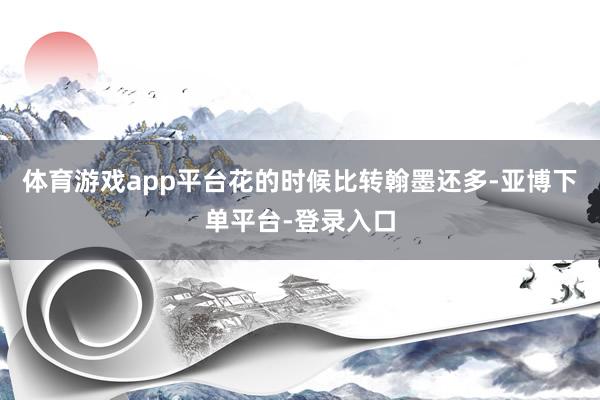 体育游戏app平台花的时候比转翰墨还多-亚博下单平台-登录入口