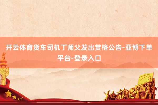 开云体育货车司机丁师父发出赏格公告-亚博下单平台-登录入口