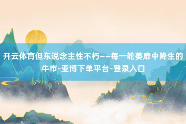 开云体育但东说念主性不朽——每一轮萎靡中降生的牛市-亚博下单平台-登录入口