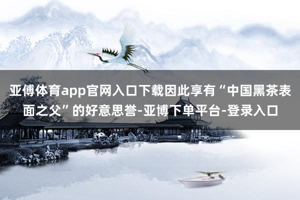 亚傅体育app官网入口下载因此享有“中国黑茶表面之父”的好意思誉-亚博下单平台-登录入口