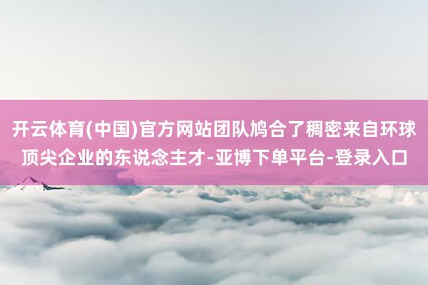 开云体育(中国)官方网站团队鸠合了稠密来自环球顶尖企业的东说念主才-亚博下单平台-登录入口