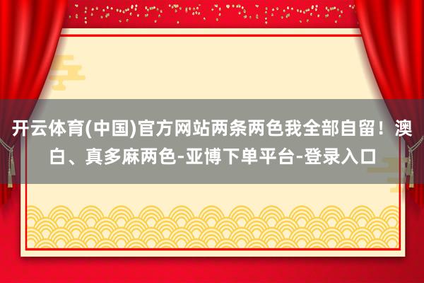 开云体育(中国)官方网站两条两色我全部自留！澳白、真多麻两色-亚博下单平台-登录入口