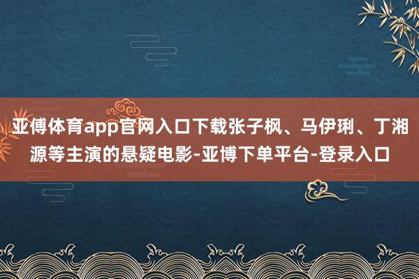 亚傅体育app官网入口下载张子枫、马伊琍、丁湘源等主演的悬疑电影-亚博下单平台-登录入口
