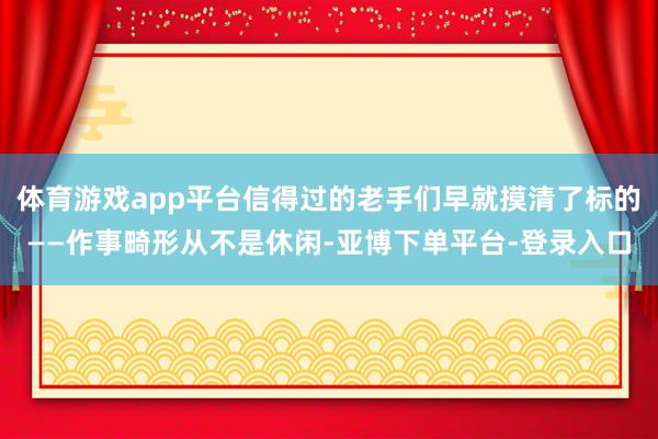 体育游戏app平台信得过的老手们早就摸清了标的——作事畸形从不是休闲-亚博下单平台-登录入口