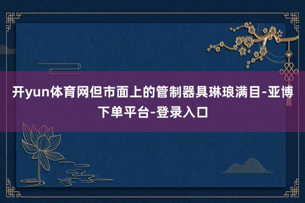开yun体育网但市面上的管制器具琳琅满目-亚博下单平台-登录入口