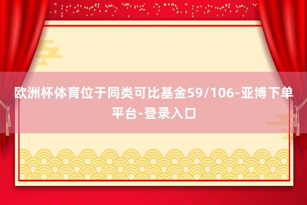 欧洲杯体育位于同类可比基金59/106-亚博下单平台-登录入口